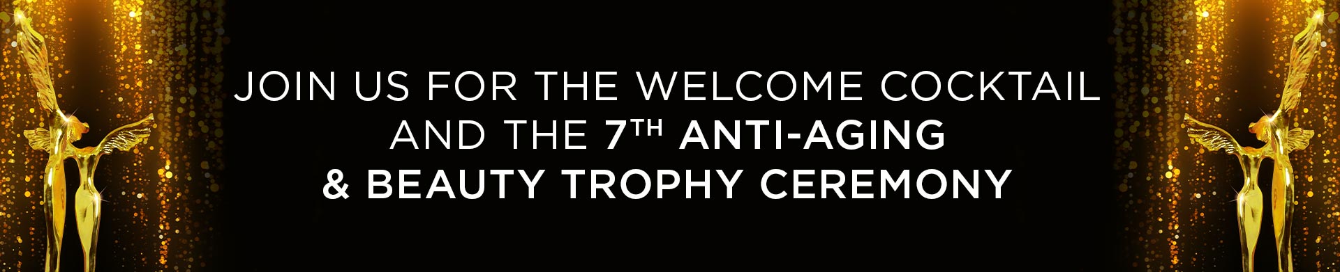 JOIN US FOR THE WELCOME COCKTAIL AND  THE 7TH ANTI-AGING & BEAUTY TROPHY CEREMONY